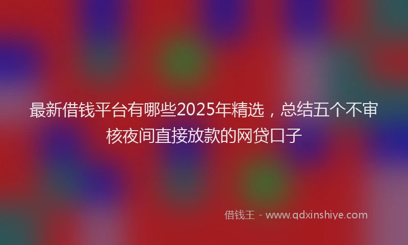 最新借钱平台有哪些2025年精选，总结五个不审核夜间直接放款的网贷口子
