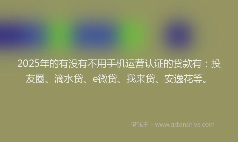 2025年的有没有不用手机运营认证的贷款有：投友圈、滴水贷、e微贷、我来贷、安逸花等。