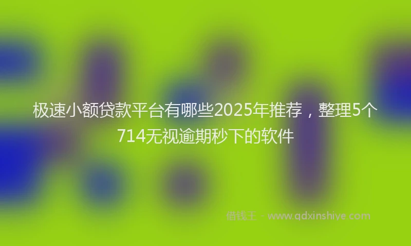 极速小额贷款平台有哪些2025年推荐，整理5个714无视逾期秒下的软件