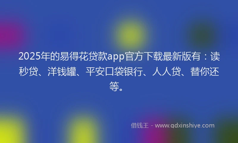 2025年的易得花贷款app官方下载最新版有：读秒贷、洋钱罐、平安口袋银行、人人贷、替你还等。
