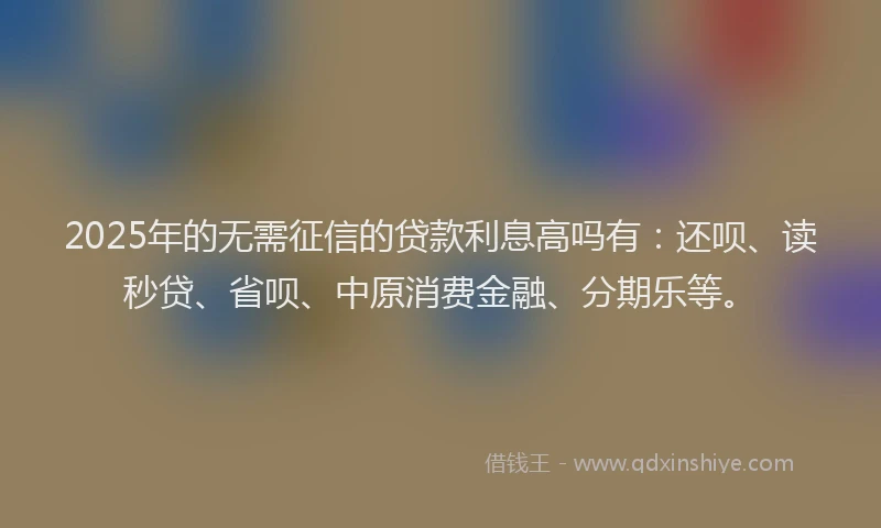 2025年的无需征信的贷款利息高吗有：还呗、读秒贷、省呗、中原消费金融、分期乐等。