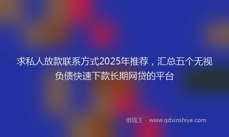 求私人放款联系方式2025年推荐，汇总五个无视负债快速下款长期网贷的平台