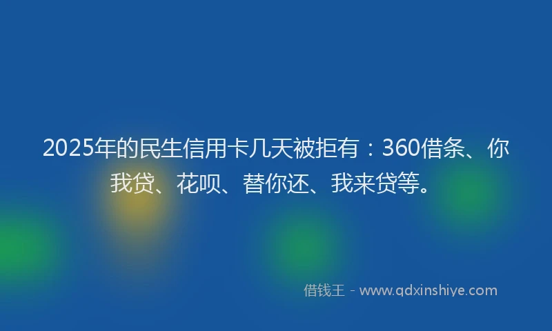 2025年的民生信用卡几天被拒有：360借条、你我贷、花呗、替你还、我来贷等。