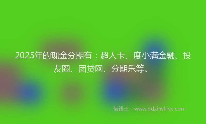 2025年的现金分期有：超人卡、度小满金融、投友圈、团贷网、分期乐等。