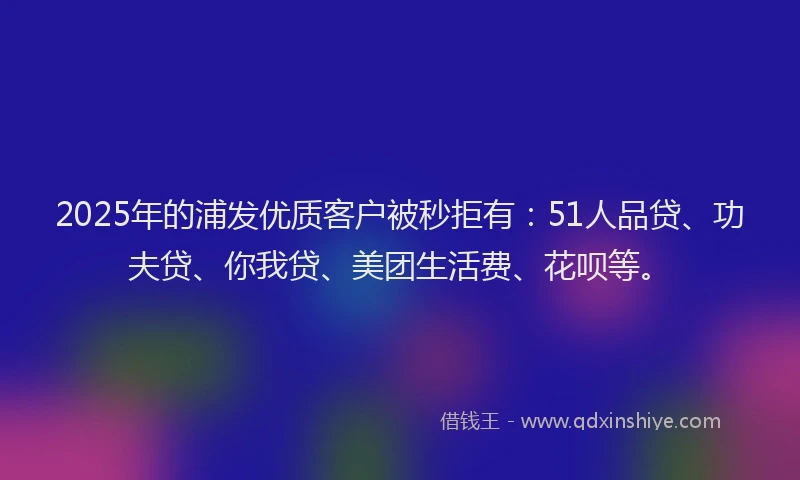 2025年的浦发优质客户被秒拒有：51人品贷、功夫贷、你我贷、美团生活费、花呗等。
