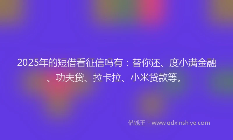 2025年的短借看征信吗有：替你还、度小满金融、功夫贷、拉卡拉、小米贷款等。