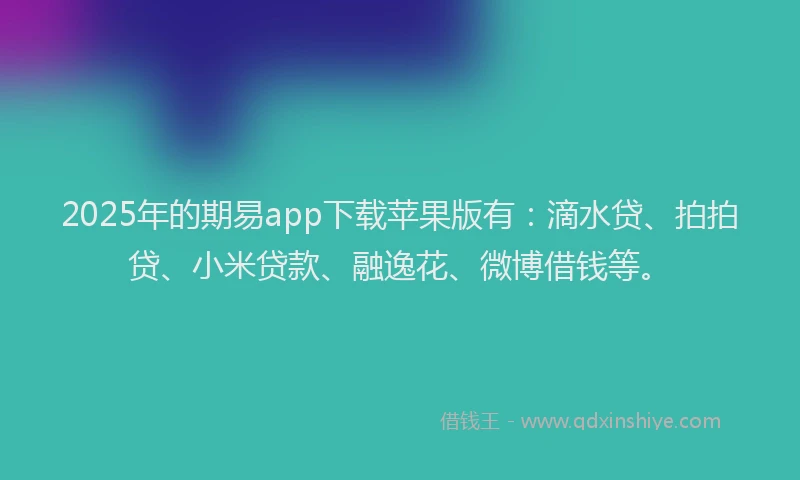 2025年的期易app下载苹果版有：滴水贷、拍拍贷、小米贷款、融逸花、微博借钱等。