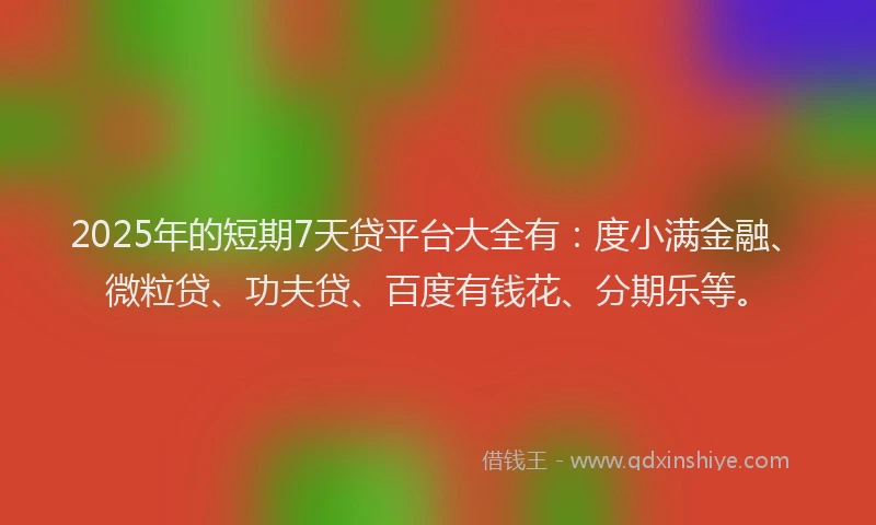 2025年的短期7天贷平台大全有：度小满金融、微粒贷、功夫贷、百度有钱花、分期乐等。