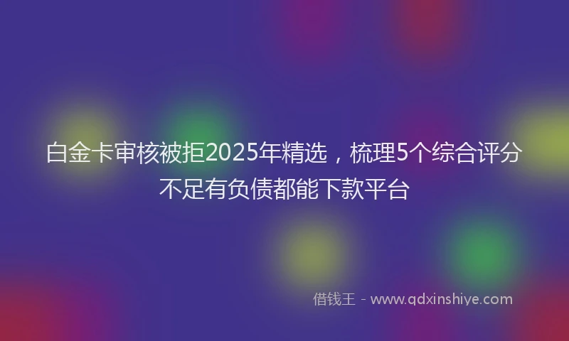 白金卡审核被拒2025年精选，梳理5个综合评分不足有负债都能下款平台