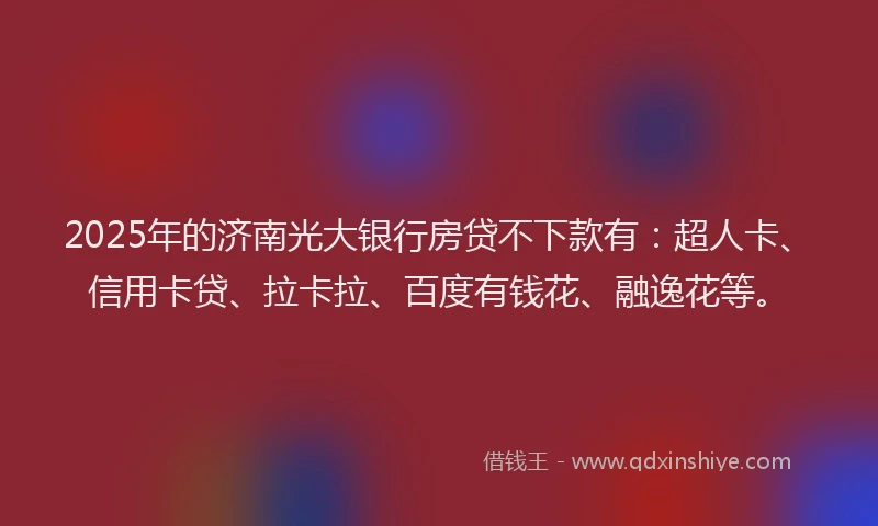 2025年的济南光大银行房贷不下款有：超人卡、信用卡贷、拉卡拉、百度有钱花、融逸花等。