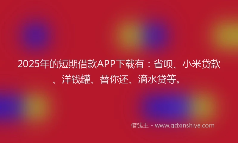 2025年的短期借款APP下载有：省呗、小米贷款、洋钱罐、替你还、滴水贷等。