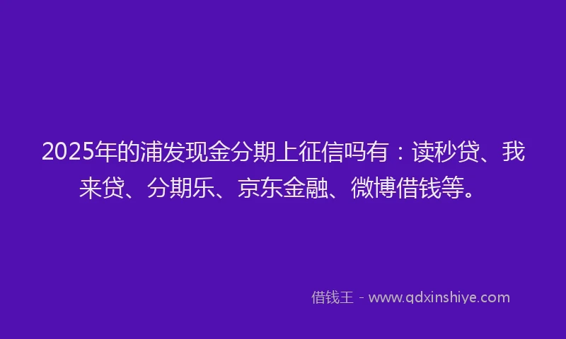 2025年的浦发现金分期上征信吗有：读秒贷、我来贷、分期乐、京东金融、微博借钱等。