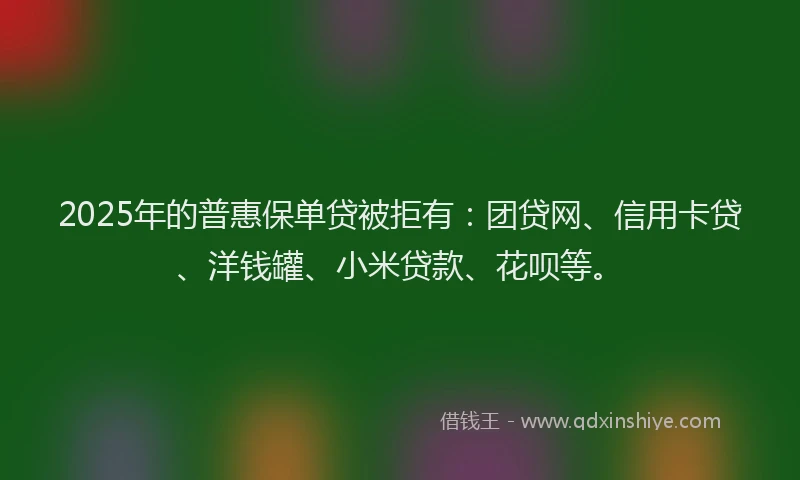 2025年的普惠保单贷被拒有：团贷网、信用卡贷、洋钱罐、小米贷款、花呗等。