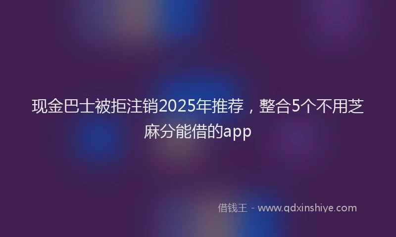 现金巴士被拒注销2025年推荐，整合5个不用芝麻分能借的app