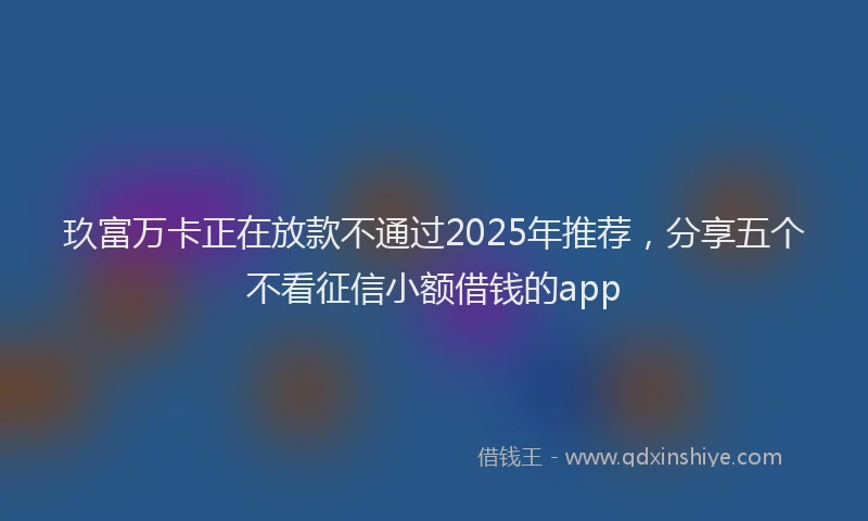 玖富万卡正在放款不通过2025年推荐，分享五个不看征信小额借钱的app