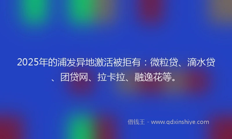 2025年的浦发异地激活被拒有：微粒贷、滴水贷、团贷网、拉卡拉、融逸花等。