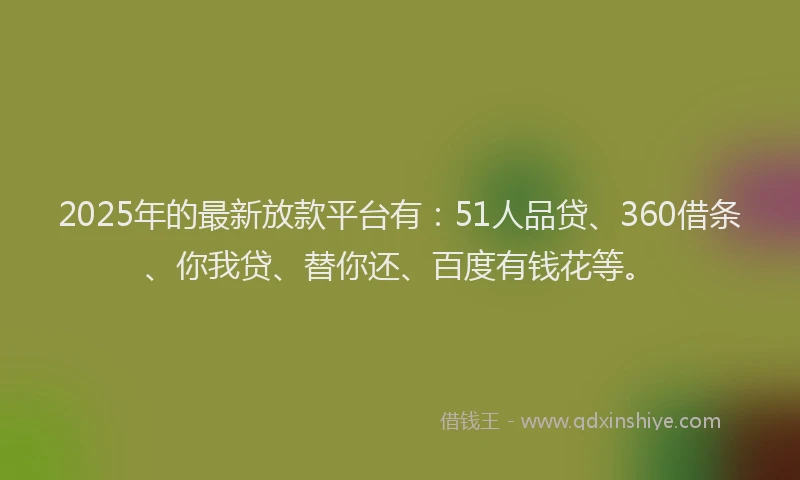 2025年的最新放款平台有：51人品贷、360借条、你我贷、替你还、百度有钱花等。