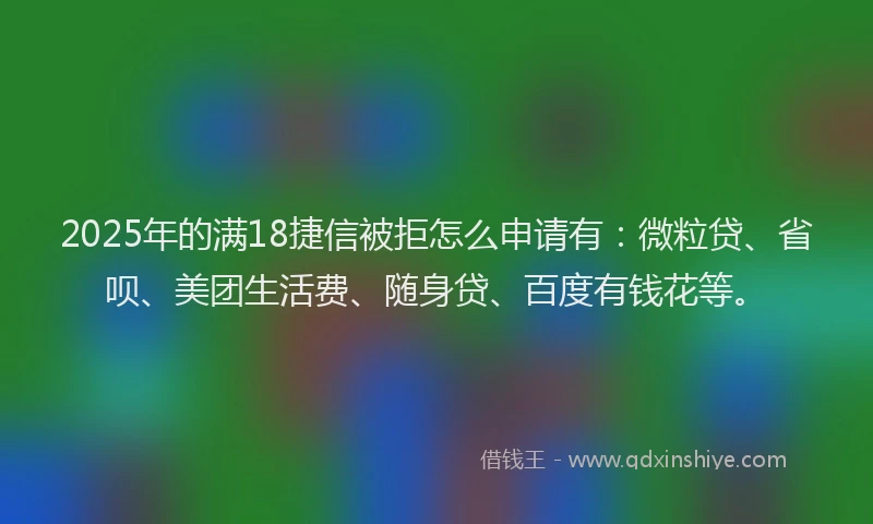 2025年的满18捷信被拒怎么申请有：微粒贷、省呗、美团生活费、随身贷、百度有钱花等。