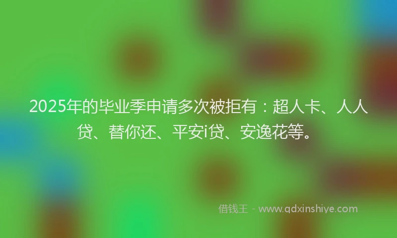 2025年的毕业季申请多次被拒有：超人卡、人人贷、替你还、平安i贷、安逸花等。