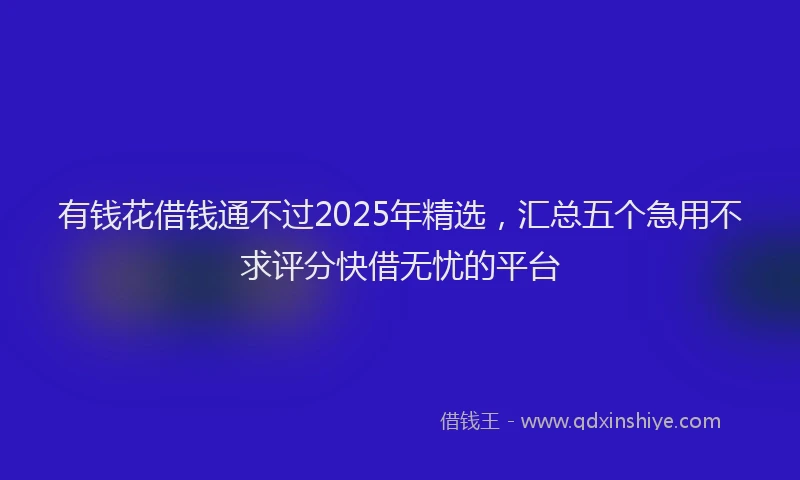 有钱花借钱通不过2025年精选，汇总五个急用不求评分快借无忧的平台