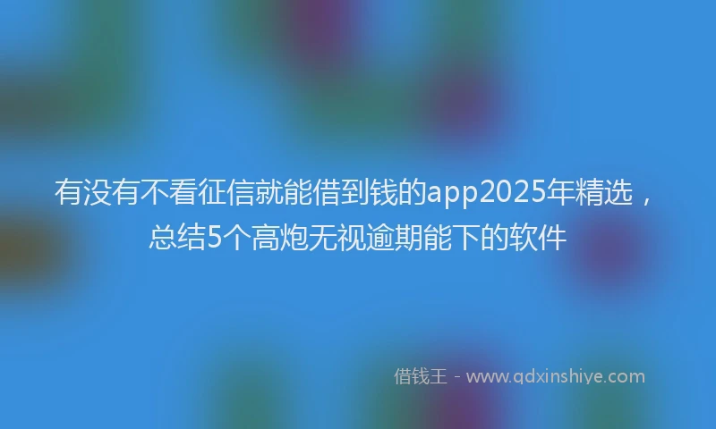 有没有不看征信就能借到钱的app2025年精选，总结5个高炮无视逾期能下的软件