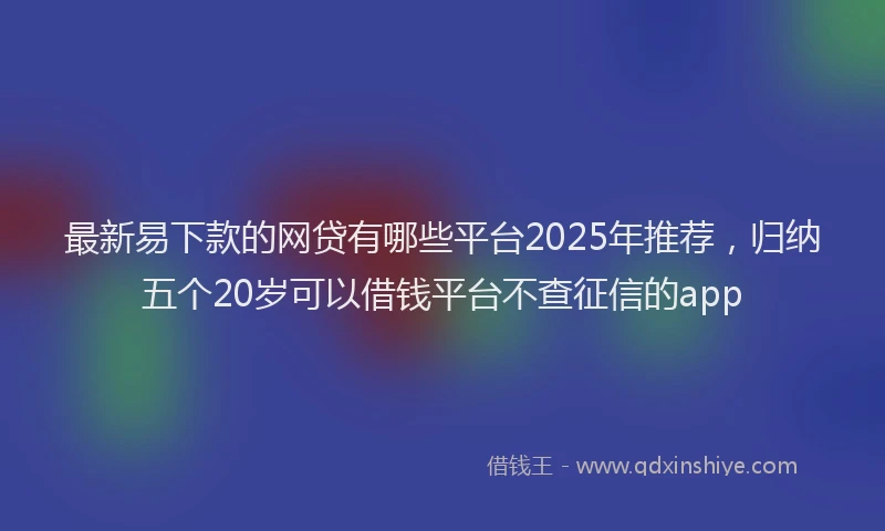 最新易下款的网贷有哪些平台2025年推荐，归纳五个20岁可以借钱平台不查征信的app
