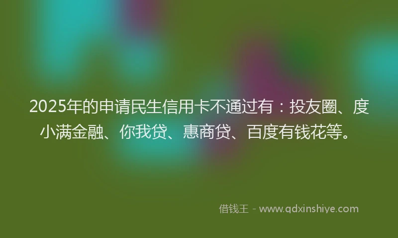 2025年的申请民生信用卡不通过有：投友圈、度小满金融、你我贷、惠商贷、百度有钱花等。
