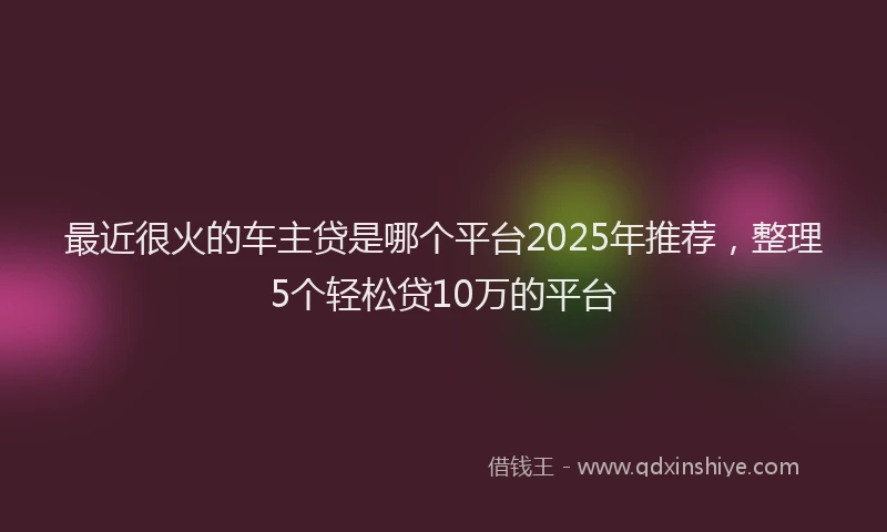 最近很火的车主贷是哪个平台2025年推荐，整理5个轻松贷10万的平台