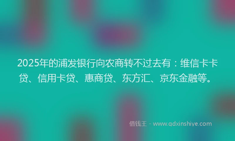 2025年的浦发银行向农商转不过去有：维信卡卡贷、信用卡贷、惠商贷、东方汇、京东金融等。