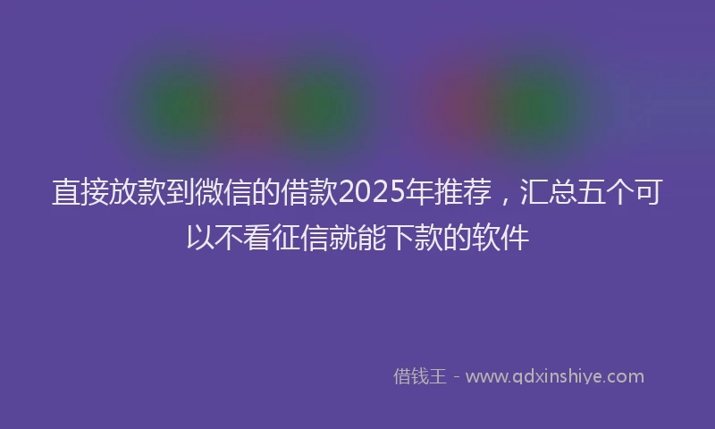直接放款到微信的借款2025年推荐，汇总五个可以不看征信就能下款的软件