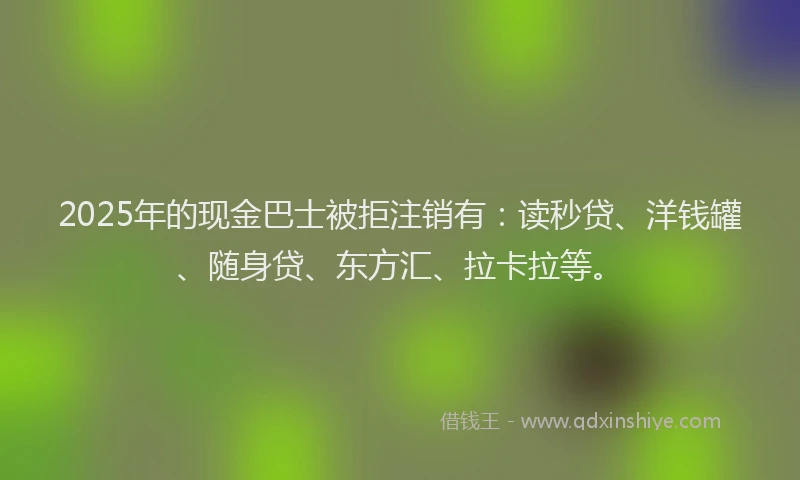 2025年的现金巴士被拒注销有：读秒贷、洋钱罐、随身贷、东方汇、拉卡拉等。