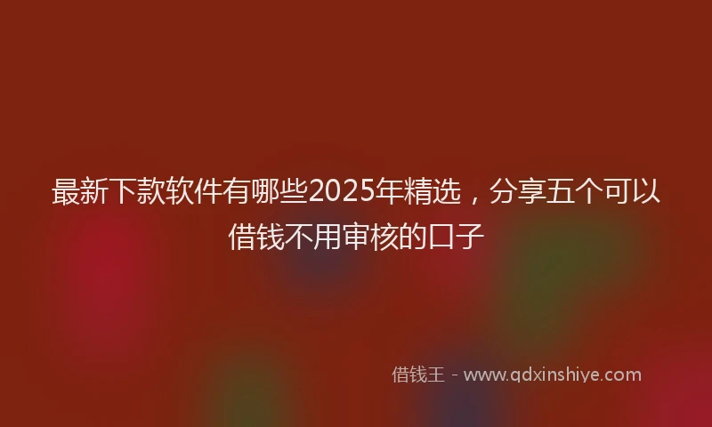 最新下款软件有哪些2025年精选，分享五个可以借钱不用审核的口子