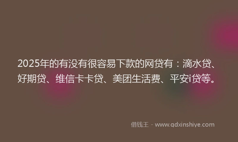 2025年的有没有很容易下款的网贷有：滴水贷、好期贷、维信卡卡贷、美团生活费、平安i贷等。