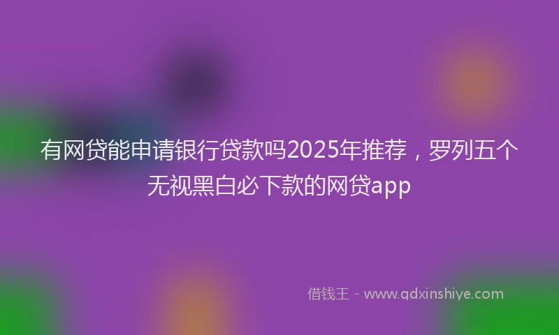 有网贷能申请银行贷款吗2025年推荐，罗列五个无视黑白必下款的网贷app