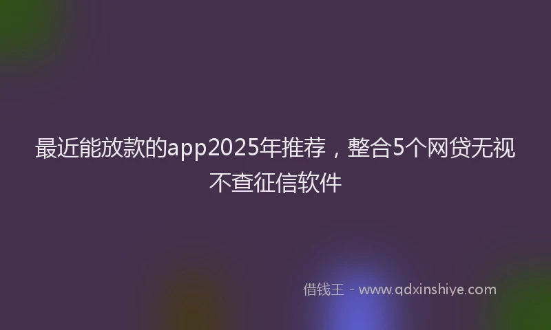 最近能放款的app2025年推荐，整合5个网贷无视不查征信软件