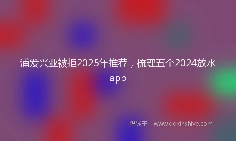 浦发兴业被拒2025年推荐，梳理五个2024放水app