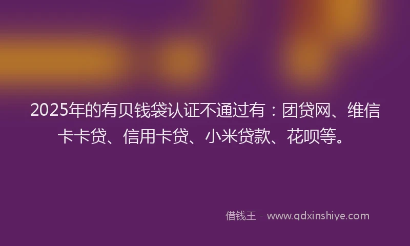 2025年的有贝钱袋认证不通过有：团贷网、维信卡卡贷、信用卡贷、小米贷款、花呗等。