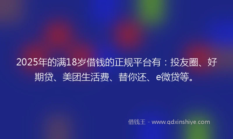 2025年的满18岁借钱的正规平台有：投友圈、好期贷、美团生活费、替你还、e微贷等。
