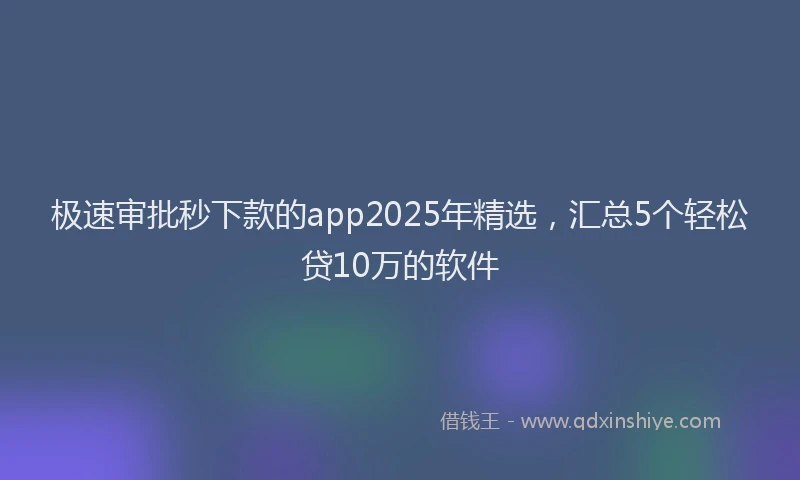 极速审批秒下款的app2025年精选，汇总5个轻松贷10万的软件