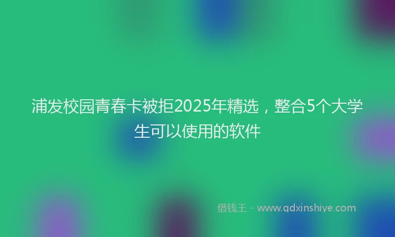 浦发校园青春卡被拒2025年精选，整合5个大学生可以使用的软件