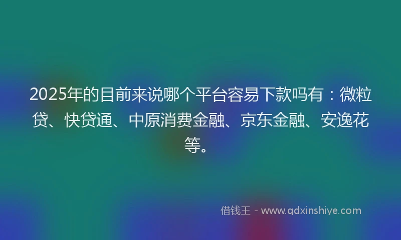 2025年的目前来说哪个平台容易下款吗有：微粒贷、快贷通、中原消费金融、京东金融、安逸花等。