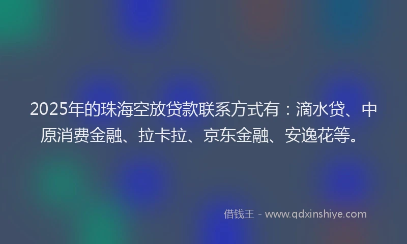 2025年的珠海空放贷款联系方式有：滴水贷、中原消费金融、拉卡拉、京东金融、安逸花等。