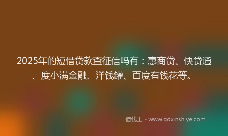 2025年的短借贷款查征信吗有：惠商贷、快贷通、度小满金融、洋钱罐、百度有钱花等。
