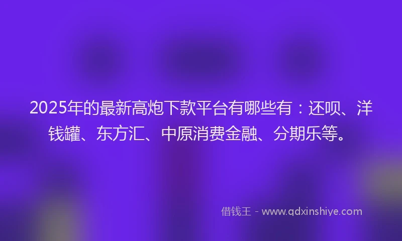 2025年的最新高炮下款平台有哪些有：还呗、洋钱罐、东方汇、中原消费金融、分期乐等。