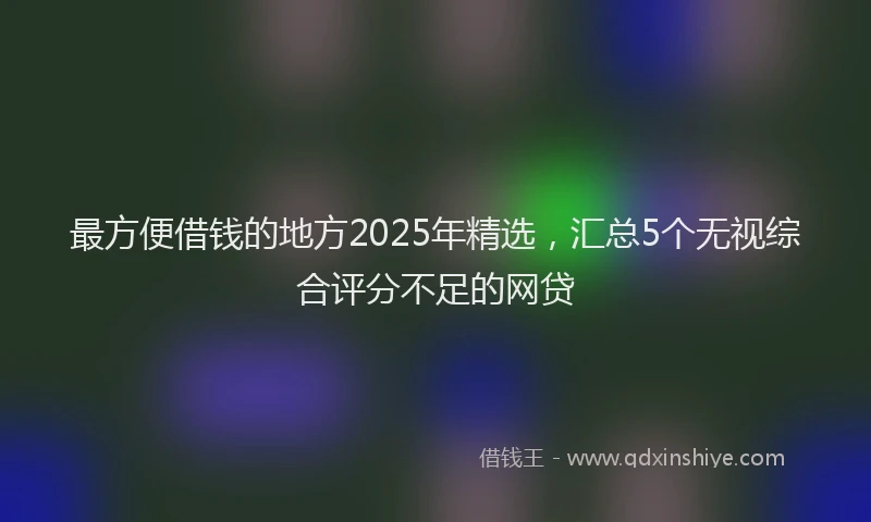 最方便借钱的地方2025年精选，汇总5个无视综合评分不足的网贷