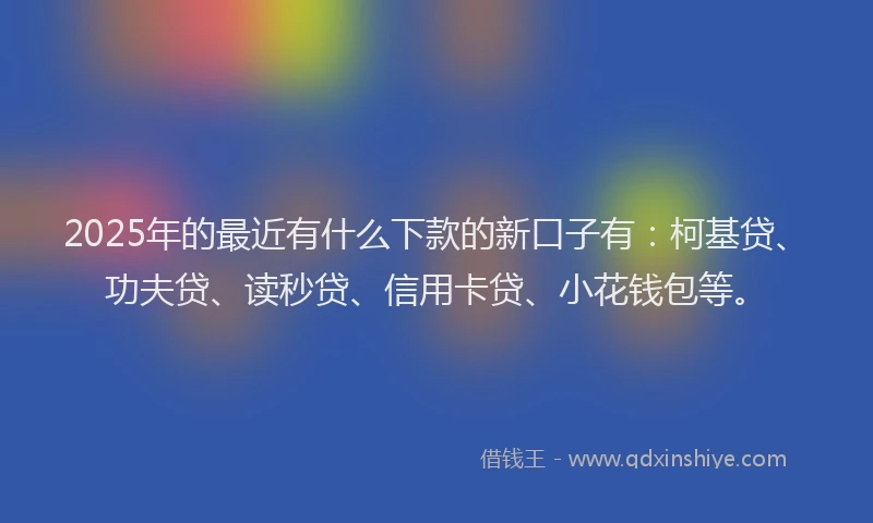 2025年的最近有什么下款的新口子有：柯基贷、功夫贷、读秒贷、信用卡贷、小花钱包等。
