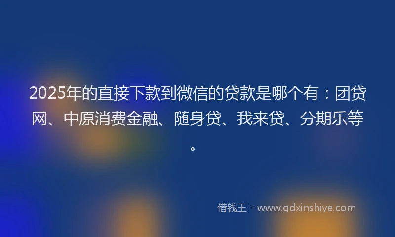 2025年的直接下款到微信的贷款是哪个有：团贷网、中原消费金融、随身贷、我来贷、分期乐等。