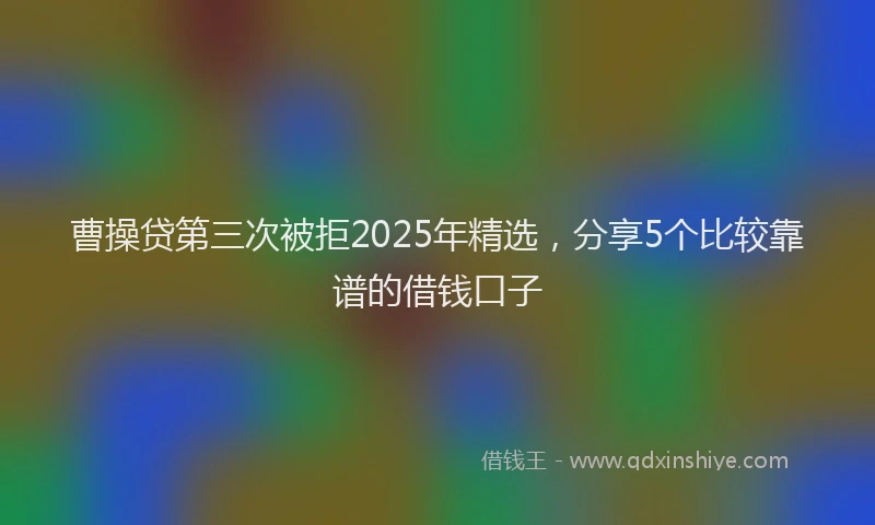 曹操贷第三次被拒2025年精选，分享5个比较靠谱的借钱口子
