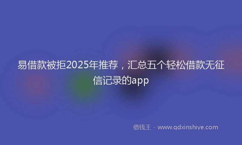 易借款被拒2025年推荐，汇总五个轻松借款无征信记录的app