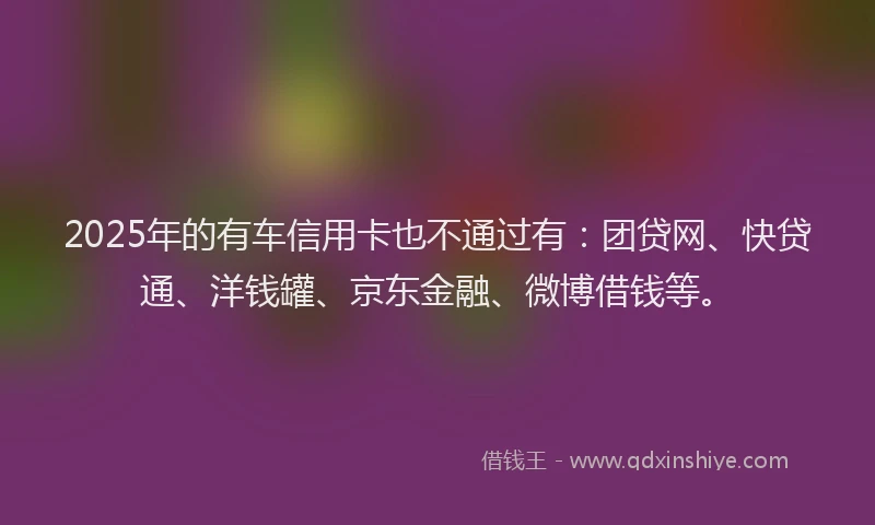 2025年的有车信用卡也不通过有：团贷网、快贷通、洋钱罐、京东金融、微博借钱等。